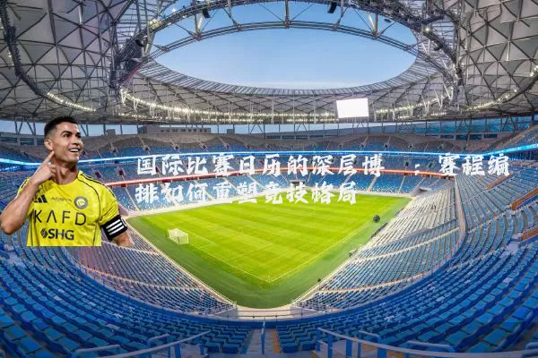 国际比赛日历的深层博弈:赛程编排如何重塑竞技格局