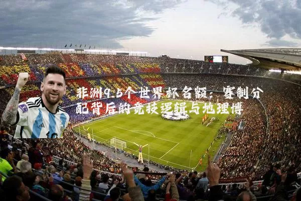 非洲9.5个世界杯名额：赛制分配背后的竞技逻辑与地理博弈