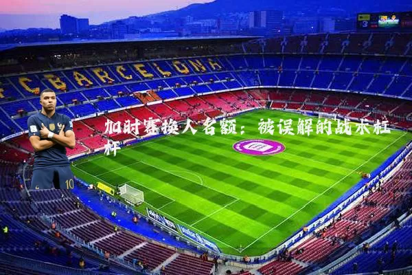 加时赛换人名额:被误解的战术杠杆