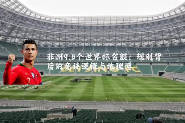 非洲9.5个世界杯名额:规则背后的竞技逻辑与地理博弈