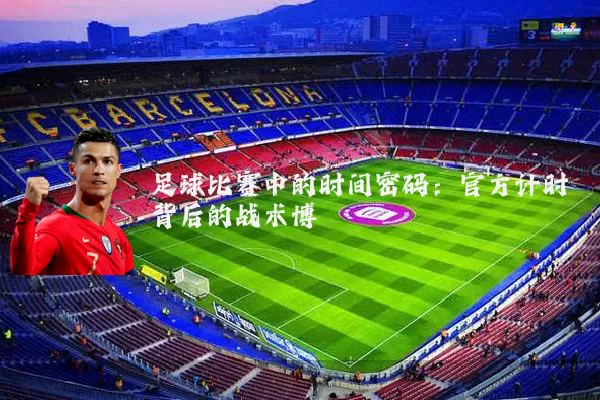 足球比赛中的时间密码:官方计时背后的战术博弈